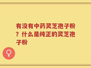 有没有中药灵芝孢子粉？什么是纯正的灵芝孢子粉