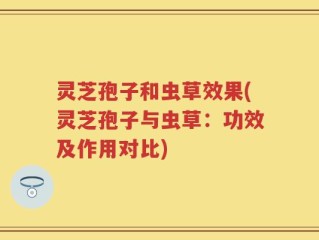灵芝孢子和虫草效果(灵芝孢子与虫草：功效及作用对比)