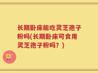 长期卧床能吃灵芝孢子粉吗(长期卧床可食用灵芝孢子粉吗？)