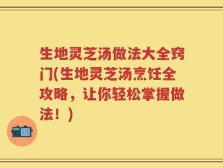 生地灵芝汤做法大全窍门(生地灵芝汤烹饪全攻略，让你轻松掌握做法！)
