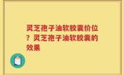 灵芝孢子油软胶囊价位？灵芝孢子油软胶囊的效果