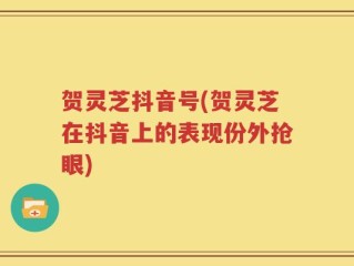 贺灵芝抖音号(贺灵芝在抖音上的表现份外抢眼)
