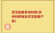 灵芝胶囊贵州科辉(贵州科辉推出灵芝胶囊产品)