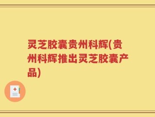 灵芝胶囊贵州科辉(贵州科辉推出灵芝胶囊产品)