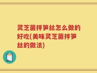 灵芝菌拌笋丝怎么做的好吃(美味灵芝菌拌笋丝的做法)