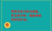 喝灵芝孢子粉治膝盖_灵芝孢子粉：膝盖疼痛的天然疗法)