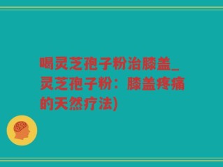 喝灵芝孢子粉治膝盖_灵芝孢子粉：膝盖疼痛的天然疗法)