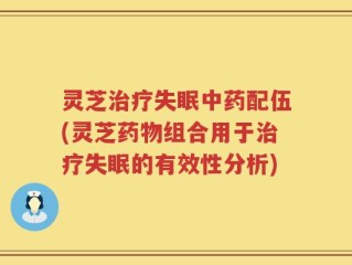 灵芝治疗失眠中药配伍(灵芝药物组合用于治疗失眠的有效性分析)
