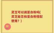 灵芝可以调蛋白粉吗(灵芝能否和蛋白粉搭配使用？)