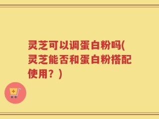 灵芝可以调蛋白粉吗(灵芝能否和蛋白粉搭配使用？)