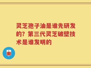 灵芝孢子油是谁先研发的？第三代灵芝破壁技术是谁发明的