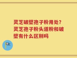 灵芝破壁孢子粉用处？灵芝孢子粉头道粉和破壁有什么区别吗