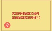 灵芝药材鉴别3(如何正确鉴别灵芝药材？)
