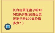 长白山灵芝孢子粉100克多少钱(长白山灵芝孢子粉100克价格多少？)