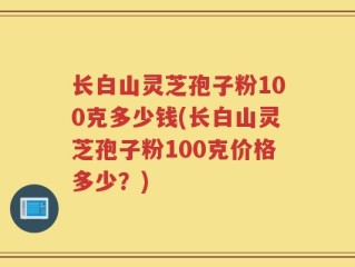 长白山灵芝孢子粉100克多少钱(长白山灵芝孢子粉100克价格多少？)