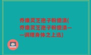 乔康灵芝孢子粉德清(乔康灵芝孢子粉德清——调理身体之上选)
