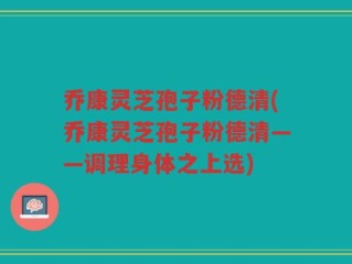 乔康灵芝孢子粉德清(乔康灵芝孢子粉德清——调理身体之上选)