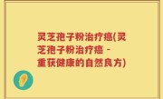灵芝孢子粉治疗癌(灵芝孢子粉治疗癌 - 重获健康的自然良方)