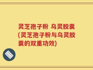 灵芝孢子粉 乌灵胶囊(灵芝孢子粉与乌灵胶囊的双重功效)