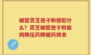破壁灵芝孢子粉搭配什么？灵芝破壁孢子粉能同降压药降糖药同食