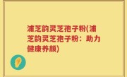 浦芝韵灵芝孢子粉(浦芝韵灵芝孢子粉：助力健康养颜)