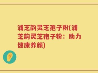 浦芝韵灵芝孢子粉(浦芝韵灵芝孢子粉：助力健康养颜)