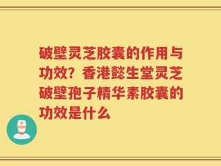 破壁灵芝胶囊的作用与功效？香港懿生堂灵芝破壁孢子精华素胶囊的功效是什么