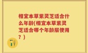 相宜本草紫灵芝适合什么年龄(相宜本草紫灵芝适合哪个年龄层使用？)