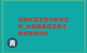 长期吃灵芝孢子粉会怎样_长期服用灵芝孢子粉的影响分析