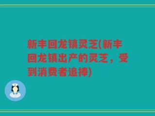 新丰回龙镇灵芝(新丰回龙镇出产的灵芝，受到消费者追捧)