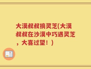 大漠叔叔摘灵芝(大漠叔叔在沙漠中巧遇灵芝，大喜过望！)