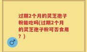 过期2个月的灵芝孢子粉能吃吗(过期2个月的灵芝孢子粉可否食用？)