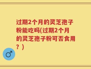 过期2个月的灵芝孢子粉能吃吗(过期2个月的灵芝孢子粉可否食用？)