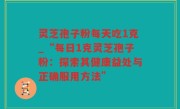 灵芝孢子粉每天吃1克_“每日1克灵芝孢子粉：探索其健康益处与正确服用方法”