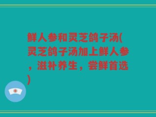 鲜人参和灵芝鸽子汤(灵芝鸽子汤加上鲜人参，滋补养生，尝鲜首选)