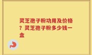 灵芝孢子粉功用及价格？灵芝孢子粉多少钱一盒