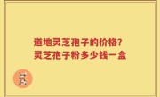 道地灵芝孢子的价格？灵芝孢子粉多少钱一盒
