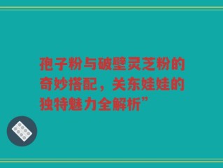 孢子粉与破壁灵芝粉的奇妙搭配，关东娃娃的独特魅力全解析”