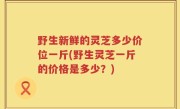 野生新鲜的灵芝多少价位一斤(野生灵芝一斤的价格是多少？)
