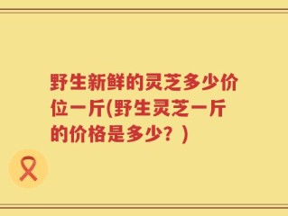 野生新鲜的灵芝多少价位一斤(野生灵芝一斤的价格是多少？)