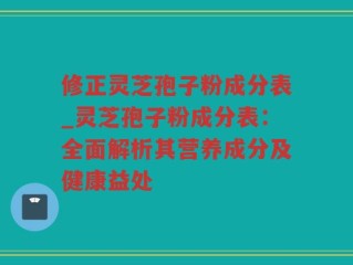 修正灵芝孢子粉成分表_灵芝孢子粉成分表：全面解析其营养成分及健康益处