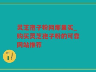 灵芝孢子粉网那里买_购买灵芝孢子粉的可靠网站推荐