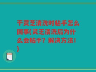 干灵芝清洗时粘手怎么回事(灵芝清洗后为什么会粘手？解决方法！)
