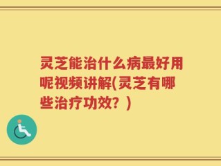 灵芝能治什么病最好用呢视频讲解(灵芝有哪些治疗功效？)