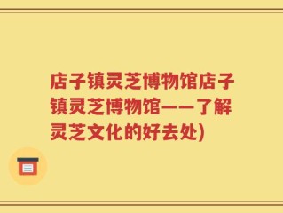 店子镇灵芝博物馆店子镇灵芝博物馆——了解灵芝文化的好去处)