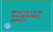 香港可以带灵芝孢子粉吗(可以在香港带灵芝孢子粉吗？