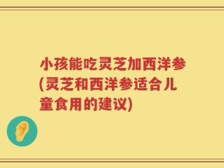 小孩能吃灵芝加西洋参(灵芝和西洋参适合儿童食用的建议)