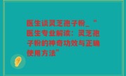 医生谈灵芝孢子粉_“医生专业解读：灵芝孢子粉的神奇功效与正确使用方法”