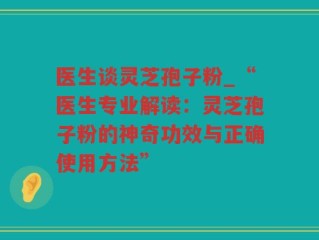 医生谈灵芝孢子粉_“医生专业解读：灵芝孢子粉的神奇功效与正确使用方法”