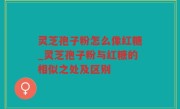 灵芝孢子粉怎么像红糖_灵芝孢子粉与红糖的相似之处及区别